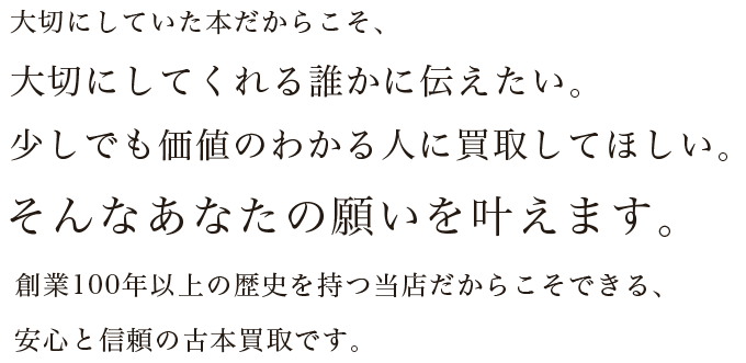 大切にしていた本だからこそ、大切にしてくれる誰かに伝えたい。少しでも価値のわかる人に買取してほしい。そんなあなたの願いを叶えます。創業100年以上の歴史を持つ当店だからこそできる、安心と信頼の古本買取です。