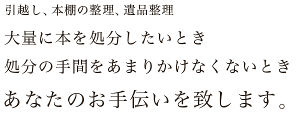 引越し、本棚の整理、遺品整理、大量に本を処分したいとき、処分の手間をあまりかけなくないとき。あなたのお手伝いを致します。