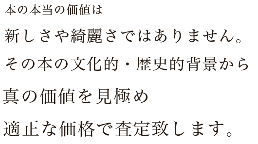 本の本当の価値は新しさや綺麗さではありません。その本の文化的・歴史的背景から真の価値を見極め適正な価格で査定致します。