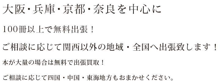 大阪・兵庫・京都・奈良を中心に100冊以上で無料出張！ご相談に応じて関西以外の地域にも出張致します！本が大量の場合は無料で出張買取！ご相談に応じて香川・徳島・愛媛・高知にもお伺いいたします。