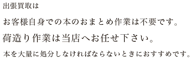 出張買取はお客様自身での本のおまとめ作業は不要です。荷造り作業は当店へお任せ下さい。本を大量に処分しなければならないときにおすすめです。